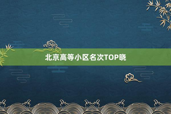 北京高等小区名次TOP晓